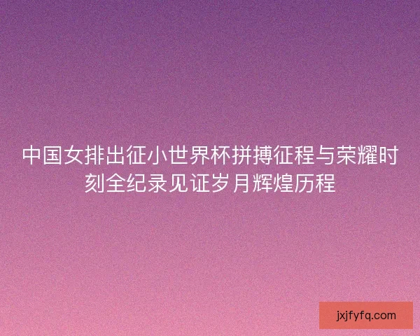 中国女排出征小世界杯拼搏征程与荣耀时刻全纪录见证岁月辉煌历程 中国女排出征小世界杯拼搏征程与荣耀时刻全纪录见证岁月辉煌历程