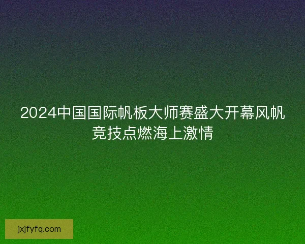 2024中国国际帆板大师赛盛大开幕风帆竞技点燃海上激情 2024中国国际帆板大师赛盛大开幕风帆竞技点燃海上激情
