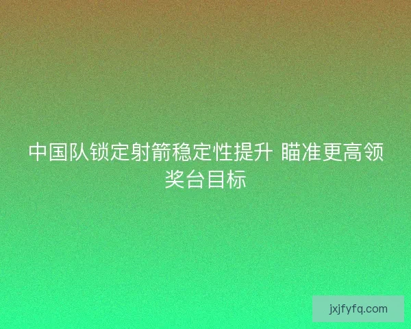 中国队锁定射箭稳定性提升 瞄准更高领奖台目标
