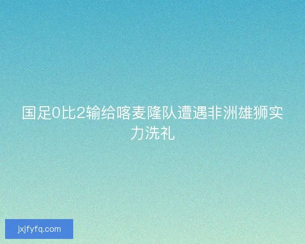 国足0比2输给喀麦隆队遭遇非洲雄狮实力洗礼 国足0比2输给喀麦隆队遭遇非洲雄狮实力洗礼
