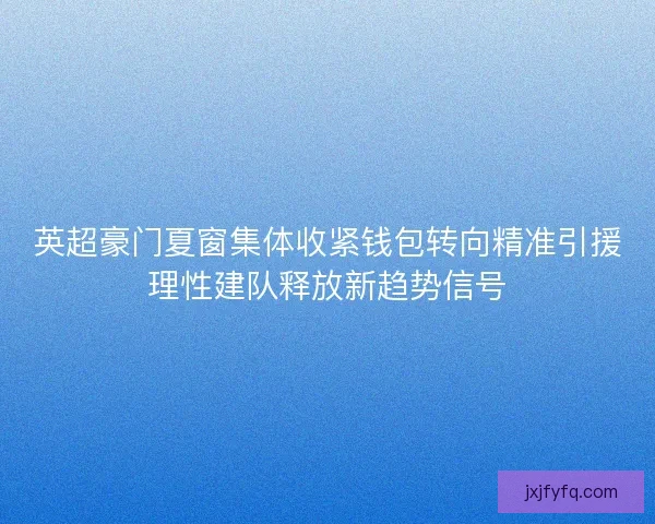 英超豪门夏窗集体收紧钱包转向精准引援理性建队释放新趋势信号