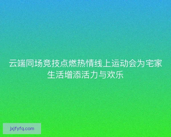 云端同场竞技点燃热情线上运动会为宅家生活增添活力与欢乐 云端同场竞技点燃热情线上运动会为宅家生活增添活力与欢乐