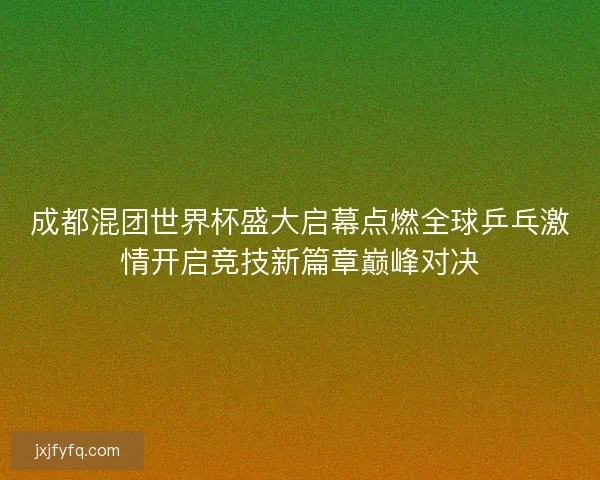 成都混团世界杯盛大启幕点燃全球乒乓激情开启竞技新篇章巅峰对决