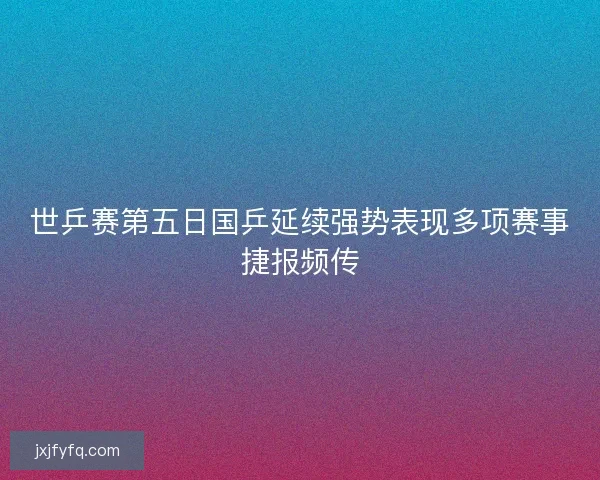 世乒赛第五日国乒延续强势表现多项赛事捷报频传