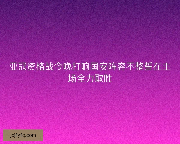 亚冠资格战今晚打响国安阵容不整誓在主场全力取胜