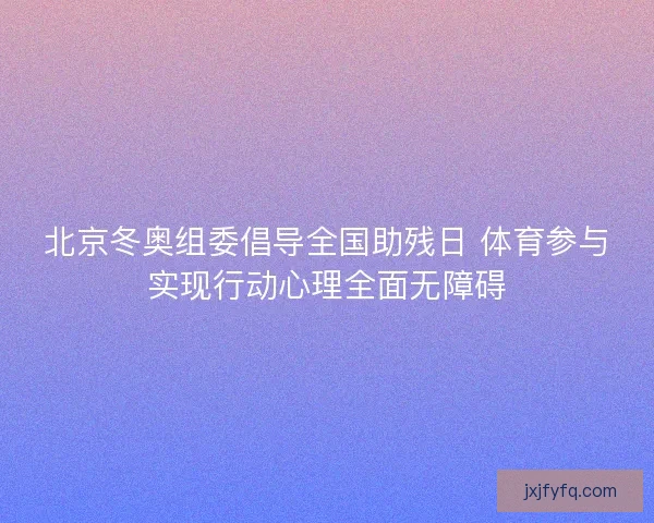 北京冬奥组委倡导全国助残日 体育参与实现行动心理全面无障碍 北京冬奥组委倡导全国助残日 体育参与实现行动心理全面无障碍