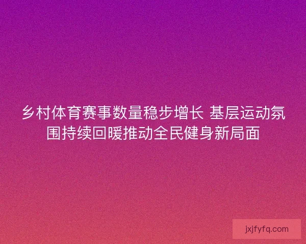 乡村体育赛事数量稳步增长 基层运动氛围持续回暖推动全民健身新局面 乡村体育赛事数量稳步增长 基层运动氛围持续回暖推动全民健身新局面