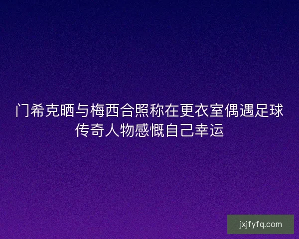 门希克晒与梅西合照称在更衣室偶遇足球传奇人物感慨自己幸运 门希克晒与梅西合照称在更衣室偶遇足球传奇人物感慨自己幸运