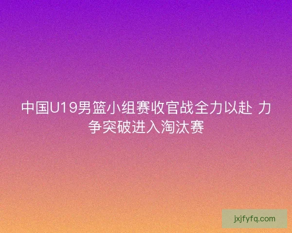 中国U19男篮小组赛收官战全力以赴 力争突破进入淘汰赛
