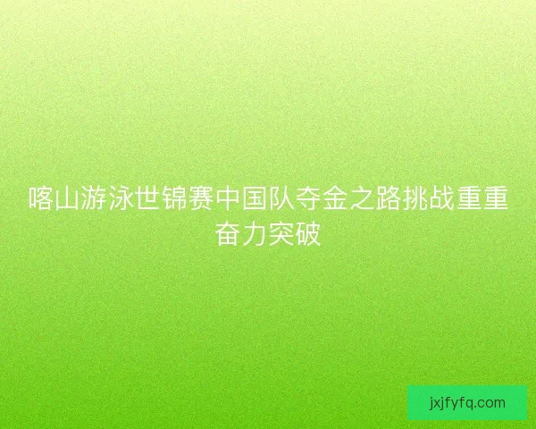 喀山游泳世锦赛中国队夺金之路挑战重重奋力突破 喀山游泳世锦赛中国队夺金之路挑战重重奋力突破