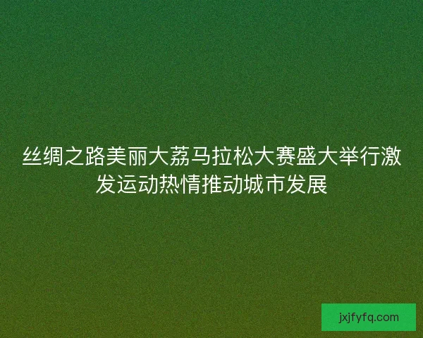 丝绸之路美丽大荔马拉松大赛盛大举行激发运动热情推动城市发展