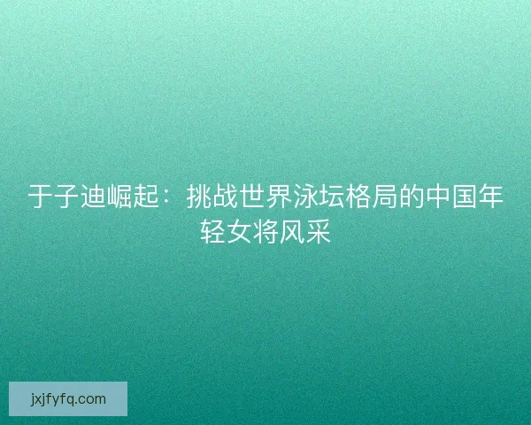 于子迪崛起:挑战世界泳坛格局的中国年轻女将风采 于子迪崛起:挑战世界泳坛格局的中国年轻女将风采